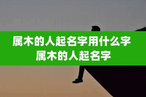 属木的人起名字用什么字 属木的人起名字