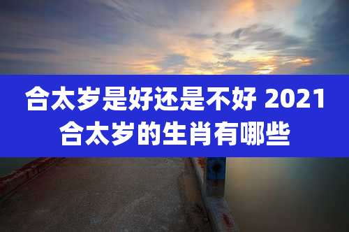 合太岁是好还是不好 2021合太岁的生肖有哪些