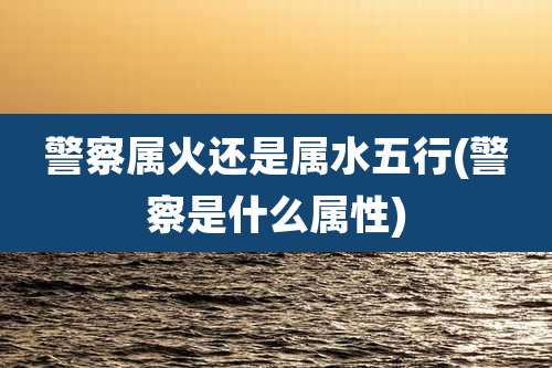 警察属火还是属水五行(警察是什么属性)