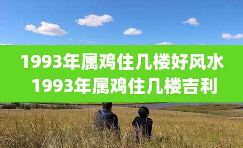 1993年属鸡住几楼好风水 1993年属鸡住几楼吉利