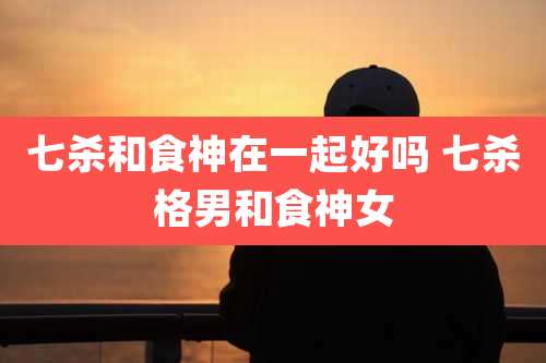 七杀和食神在一起好吗 七杀格男和食神女