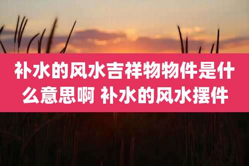补水的风水吉祥物物件是什么意思啊 补水的风水摆件