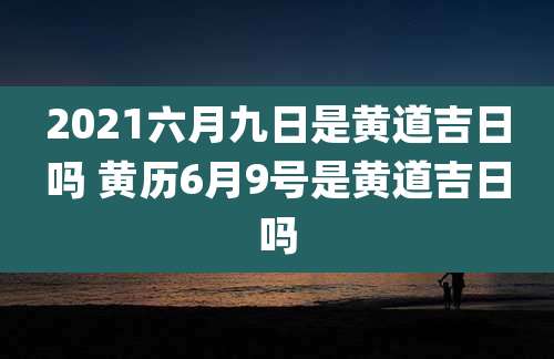 2021六月九日是黄道吉日吗 黄历6月9号是黄道吉日吗