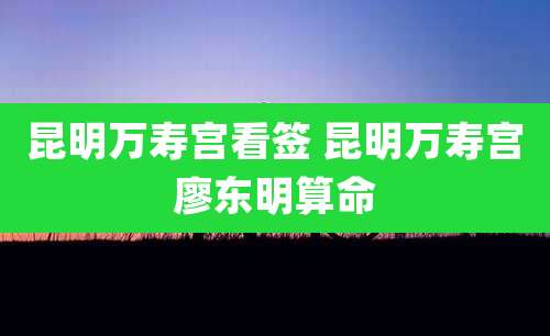 昆明万寿宫看签 昆明万寿宫廖东明算命