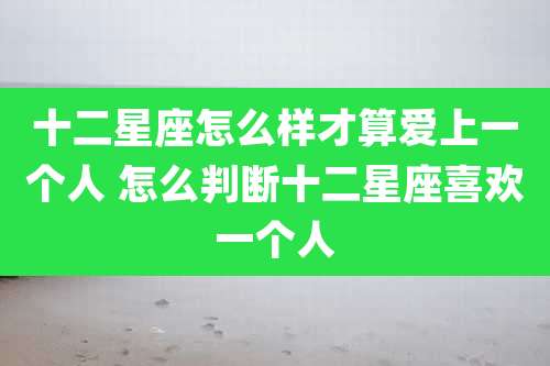 十二星座怎么样才算爱上一个人 怎么判断十二星座喜欢一个人