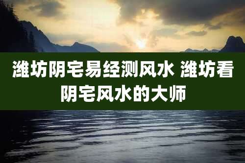 潍坊阴宅易经测风水 潍坊看阴宅风水的大师