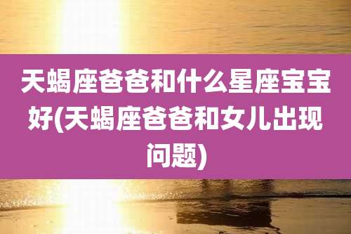 天蝎座爸爸和什么星座宝宝好(天蝎座爸爸和女儿出现问题)