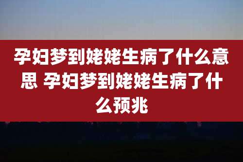 孕妇梦到姥姥生病了什么意思 孕妇梦到姥姥生病了什么预兆
