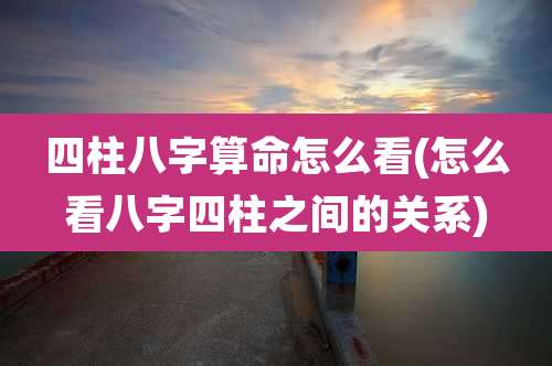 四柱八字算命怎么看(怎么看八字四柱之间的关系)