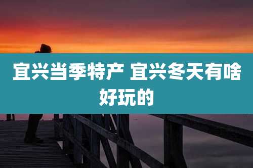 宜兴当季特产 宜兴冬天有啥好玩的