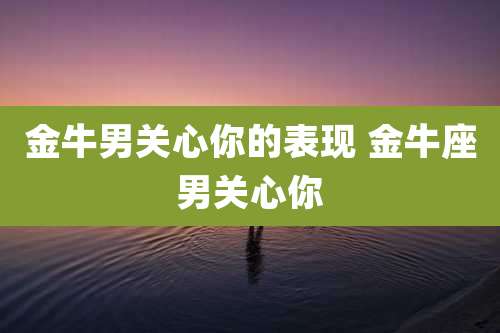 金牛男关心你的表现 金牛座男关心你