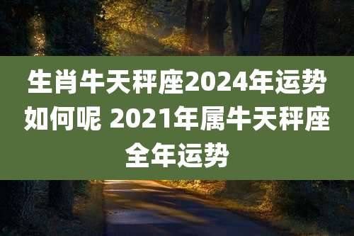 生肖牛天秤座2024年运势如何呢 2021年属牛天秤座全年运势