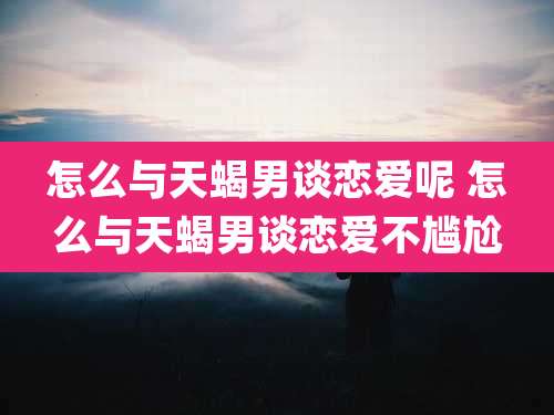 怎么与天蝎男谈恋爱呢 怎么与天蝎男谈恋爱不尴尬