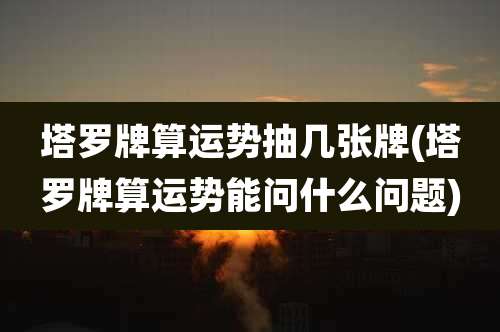 塔罗牌算运势抽几张牌(塔罗牌算运势能问什么问题)