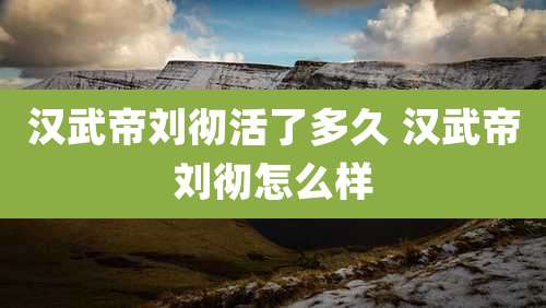 汉武帝刘彻活了多久 汉武帝刘彻怎么样