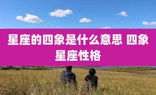 星座的四象是什么意思 四象星座性格