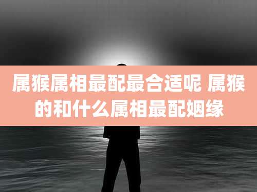 属猴属相最配最合适呢 属猴的和什么属相最配姻缘