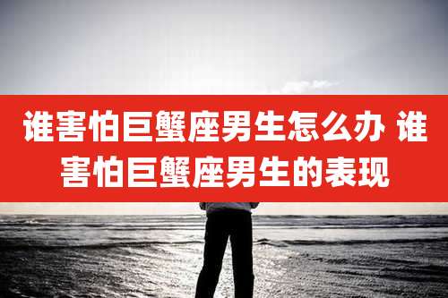 谁害怕巨蟹座男生怎么办 谁害怕巨蟹座男生的表现