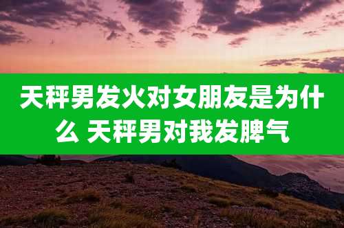 天秤男发火对女朋友是为什么 天秤男对我发脾气
