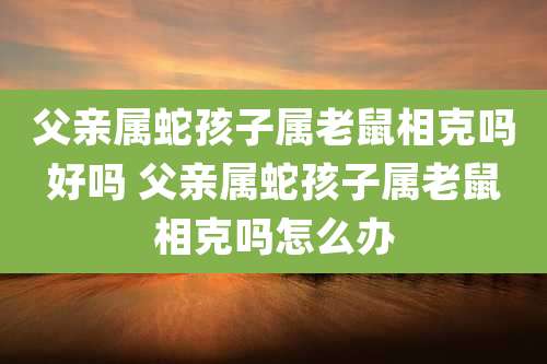 父亲属蛇孩子属老鼠相克吗好吗 父亲属蛇孩子属老鼠相克吗怎么办