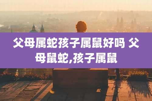 父母属蛇孩子属鼠好吗 父母鼠蛇,孩子属鼠