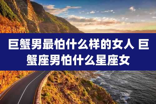 巨蟹男最怕什么样的女人 巨蟹座男怕什么星座女