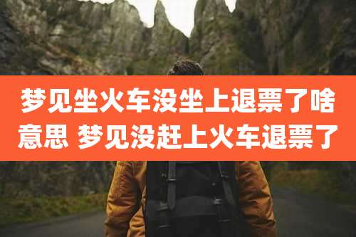 梦见坐火车没坐上退票了啥意思 梦见没赶上火车退票了