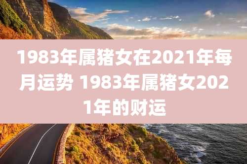 1983年属猪女在2021年每月运势 1983年属猪女2021年的财运