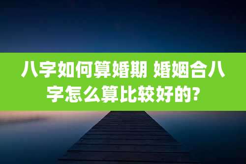 八字如何算婚期 婚姻合八字怎么算比较好的?