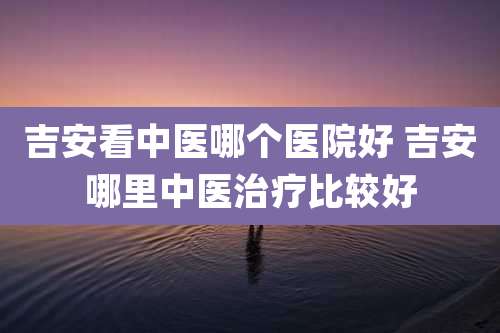 吉安看中医哪个医院好 吉安哪里中医治疗比较好