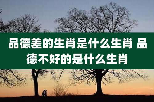 品德差的生肖是什么生肖 品德不好的是什么生肖