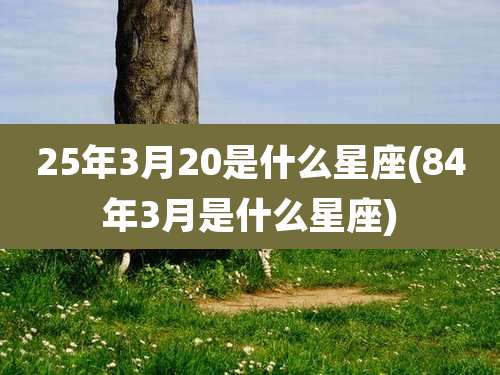 25年3月20是什么星座(84年3月是什么星座)