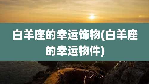 白羊座的幸运饰物(白羊座的幸运物件)