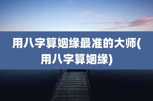 用八字算姻缘最准的大师(用八字算姻缘)