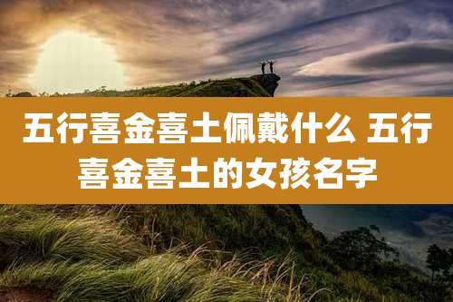 五行喜金喜土佩戴什么 五行喜金喜土的女孩名字