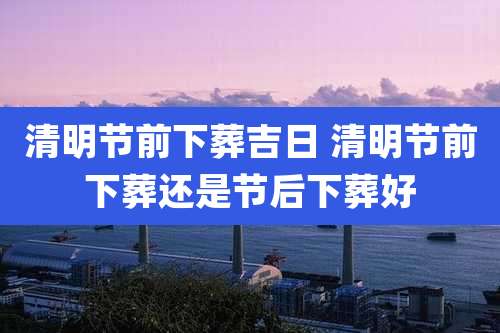 清明节前下葬吉日 清明节前下葬还是节后下葬好