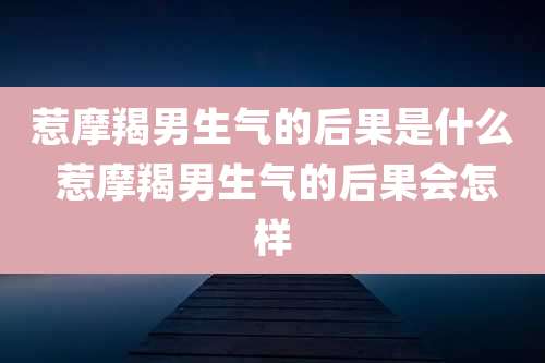 惹摩羯男生气的后果是什么 惹摩羯男生气的后果会怎样
