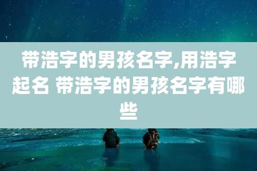 带浩字的男孩名字,用浩字起名 带浩字的男孩名字有哪些