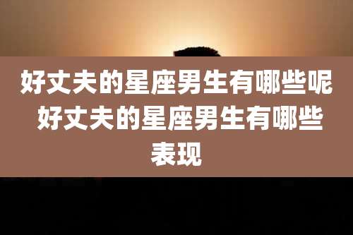 好丈夫的星座男生有哪些呢 好丈夫的星座男生有哪些表现