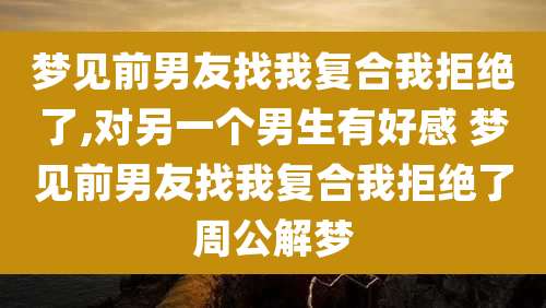梦见前男友找我复合我拒绝了,对另一个男生有好感 梦见前男友找我复合我拒绝了周公解梦