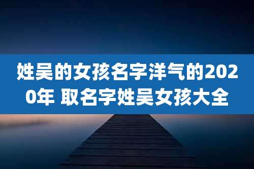 姓吴的女孩名字洋气的2020年 取名字姓吴女孩大全
