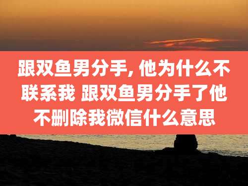 跟双鱼男分手, 他为什么不联系我 跟双鱼男分手了他不删除我微信什么意思