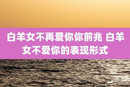 白羊女不再爱你你前兆 白羊女不爱你的表现形式