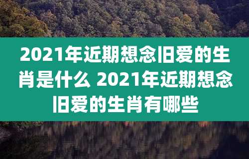 2021年近期想念旧爱的生肖是什么 2021年近期想念旧爱的生肖有哪些