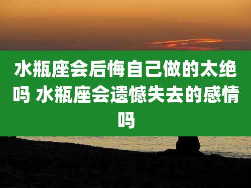 水瓶座会后悔自己做的太绝吗 水瓶座会遗憾失去的感情吗