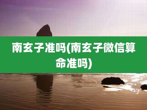 南玄子准吗(南玄子微信算命准吗)