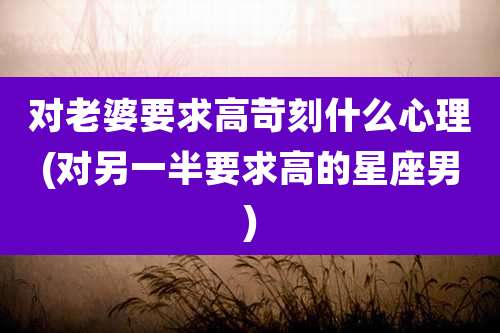 对老婆要求高苛刻什么心理(对另一半要求高的星座男)
