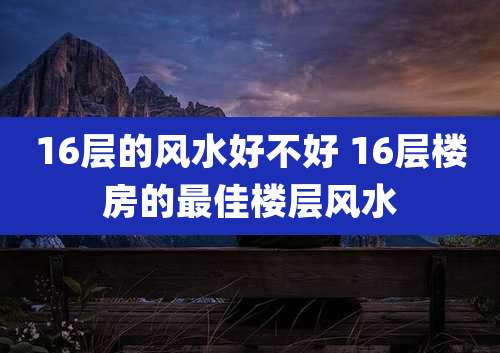 16层的风水好不好 16层楼房的最佳楼层风水