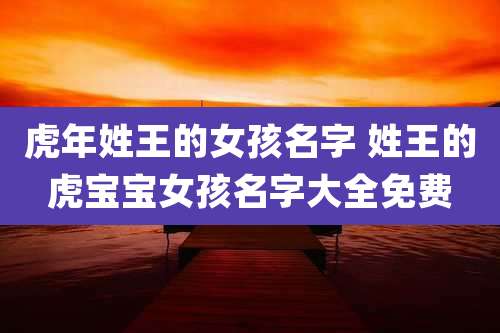 虎年姓王的女孩名字 姓王的虎宝宝女孩名字大全免费