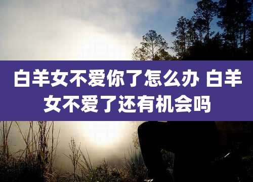 白羊女不爱你了怎么办 白羊女不爱了还有机会吗